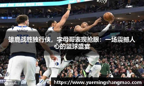 雄鹿战胜独行侠，字母哥表现抢眼：一场震撼人心的篮球盛宴