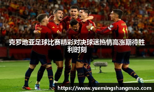 克罗地亚足球比赛精彩对决球迷热情高涨期待胜利时刻