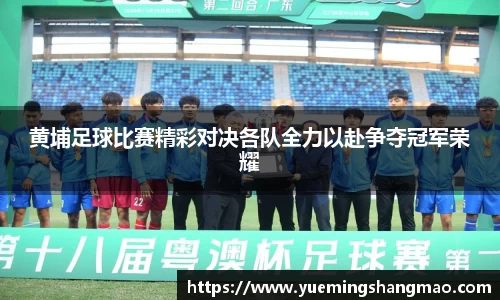 黄埔足球比赛精彩对决各队全力以赴争夺冠军荣耀