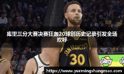 库里三分大赛决赛狂轰20球创历史记录引发全场欢呼